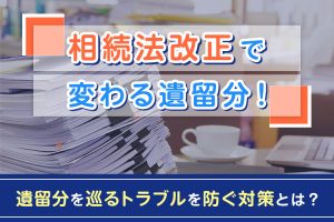 相続法改正で変わる遺留分！遺留分を巡るトラブルを防ぐ対策とは？