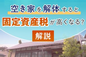 空き家を解体すると固定資産税が高くなるって本当？