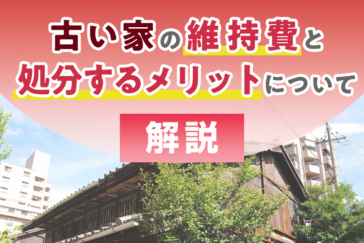 古い家の維持費と処分するメリットについて解説します！