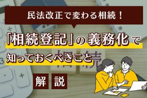 民法改正で変わる相続！「相続登記」の義務化で知っておくべきこと