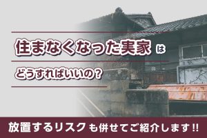 住まなくなった実家はどうすればいいの？放置するリスクも併せてご紹介します！